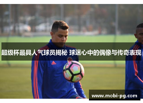 超级杯最具人气球员揭秘 球迷心中的偶像与传奇表现