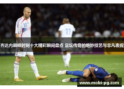 齐达内巅峰时刻十大精彩瞬间盘点 足坛传奇的绝妙技艺与非凡表现